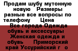 Продам шубу мутонную новую . Размеры разные,все вопросы по телефону.  › Цена ­ 10 000 - Все города Одежда, обувь и аксессуары » Женская одежда и обувь   . Приморский край,Уссурийский г. о. 